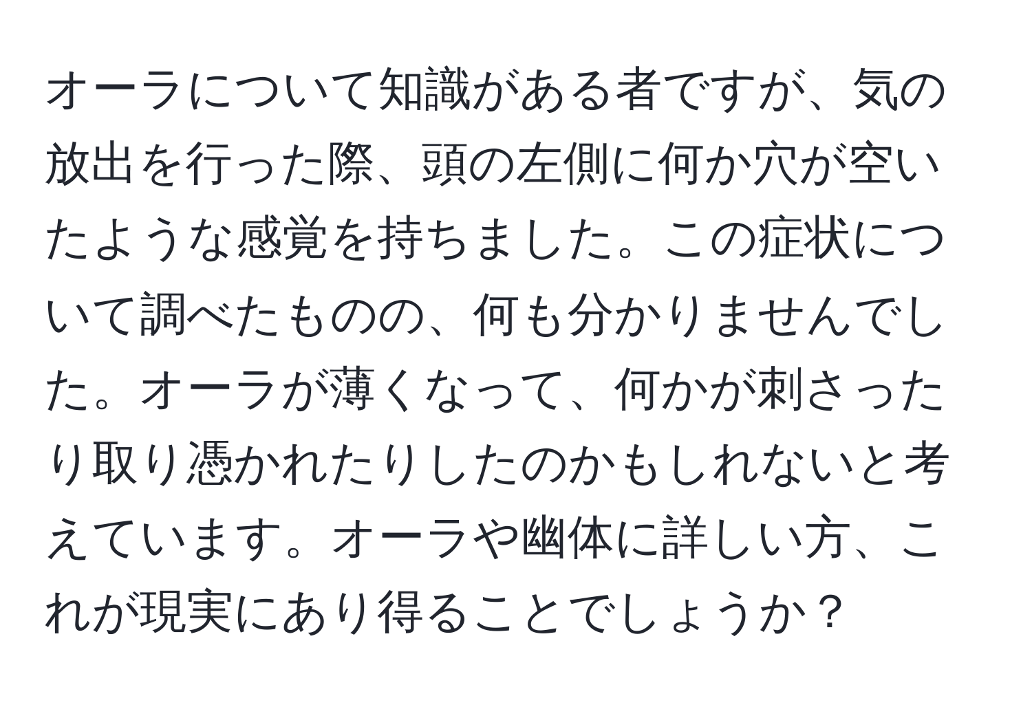 オーラについて知識がある者ですが、気の放出を行った際、頭の左側に何か穴が空いたような感覚を持ちました。この症状について調べたものの、何も分かりませんでした。オーラが薄くなって、何かが刺さったり取り憑かれたりしたのかもしれないと考えています。オーラや幽体に詳しい方、これが現実にあり得ることでしょうか？