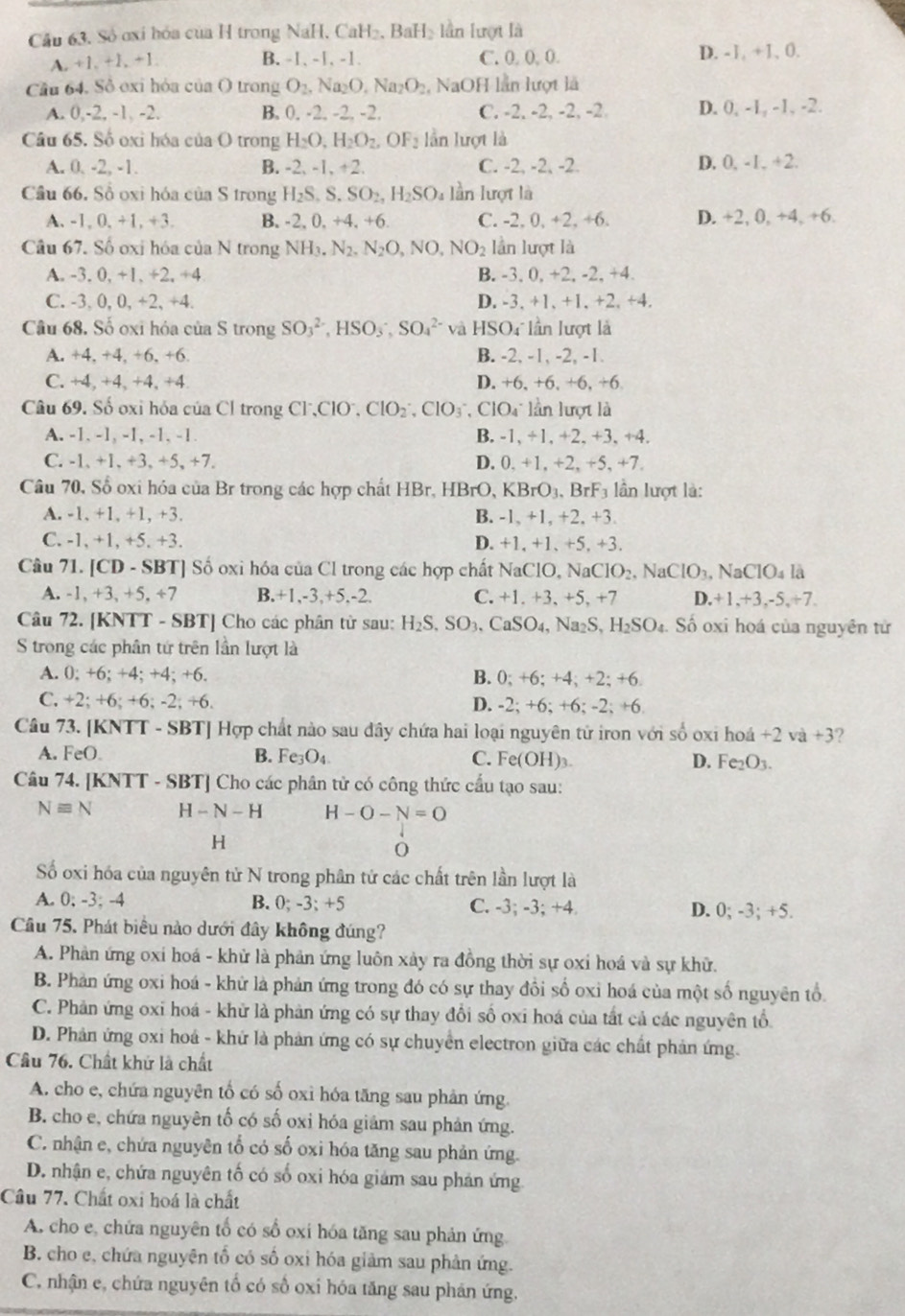 Cầu 63. Số oxi hóa của H trong NaH. CaH₂, BaH₂ lần lượt là
A. +1, +1, +1. B. -1、 -1、 -1. C. 0. 0, 0. D. -1, +1, 0.
Cầu 64. Sồ exi hỏa của O trong O_2,Na_2O,Na_2O_2 NaOH lần lượt là
A. 0,-2,-1, -2 B. 0. -2. -2. -2. C. -2, -2, -2, -2 D. 0, -1, -1, -2.
Câu 65. Số oxi hóa của O trong H_2O,H_2O_2,OF_2 lần lượt là
A. 0. -2, -1. B. -2 、 -1, +2. C. -2, -2, -2. D. 0, -1, +2.
Câu 66. Số oxi hóa của S trong H_2S.S.SO_2,H_2SO_4 lần lượt là
A. -1, 0, +1, +3. B, 20 +4.+ 6 C. -2, 0, +2, +6. D. +2, 0, +4, +6.
Câu 67. Số oxi hóa của N trong NH_3.N_2.N_2O,NO,NO_2 lần lượt là
A. -3. 0, +1, +2, +4 B. -3, 0, +2, -2, +4.
C. -3, 0, 0, +2, +4. D. -3, +1, +1. +2, +4.
Câu 68. Số oxi hóa của S trong SO_3^((2-),HSO_3),SO_4^((2-) và HSO4 lần lượt là
A. +4. +4, +6, +6. B. -2, -1, -2, -1.
C. +4, +4, +4, +4 D. +6, +6, +6, +6
Câu 69. Số oxỉ hóa của Cl trong Cl^-),ClO^-,ClO_2^(-,ClO_3^-,ClO_4^- : lần lượt là
A. -1. -1, -1, -1, -1. B. -1, +1, +2, +3, +4.
C. -1, +1, +3, +5, +7. D. 0, +1, +2, +5, +7.
Câu 70, Số oxi hóa của Br trong các hợp chất HBr, HB +( KBrO_3) , BrF3 lần lượt là:
A. -1, +1,+1, +3. B. -1, +1, +2, +3.
C. -1, +1, +5. +3. D. +1, +1、+5, +3.
Câu 71. [CD - SBT] Số oxi hóa của Cl trong các hợp chất NaClO, Na ClO_2,NaClO_3. N aCIO_4 là
A. -1, +3, +5, ÷7 B.+1,-3,+5,-2. C. +1. +3, +5, +7 D.+1,+3,-5,+7.
Câu 72. [KNTT - SBT] Cho các phân từ sau: H_2S,SO_3,CaSO_4 , Na₂S, H₂SO₄. Số oxi hoá của nguyên tử
S trong các phân tứ trên lần lượt là
A. 0; +6; +4; +4; +6. B. 0; +6; +4; +2; +6.
C. +2; +6; +6; -2; +6. D. -2; +6; +6; -2; +6
Câu 73. [KNTT - SBT] Hợp chất nào sau đây chứa hai loại nguyên tử iron với số oxi hoá +2 và +3?
A. FeO. B. F e_3O_4 C. Fe(OH)₃ D. Fe₂O3.
Câu 74. [KNTT - SBT] Cho các phân tử có công thức cầu tạo sau:
Nequiv N H-N-H H-O-N=O
H
0
Số oxi hóa của nguyên tử N trong phân tử các chất trên lần lượt là
A. 0; -3; -4 B. 0; -3; +5 C. -3; -3; +4. D. 0; -3; +5.
Câu 75. Phát biểu nào dưới đây không đúng?
A. Phản ứng oxi hoá - khử là phản ứng luôn xảy ra đồng thời sự oxi hoá và sự khữ.
B. Phản ứng oxi hoá - khử là phản ứng trong đó có sự thay đồi số oxi hoá của một số nguyên tổ.
C. Phản ứng oxi hoá - khử là phản ứng có sự thay đổi số oxi hoá của tất cả các nguyên tổ
D. Phản ứng oxi hoá - khứ là phản ứng có sự chuyển electron giữa các chất phản ứng.
Câu 76. Chất khử là chất
A. cho e, chứa nguyên tố có số oxi hóa tăng sau phản ứng.
B. cho e, chứa nguyên tố có số oxi hóa giảm sau phản ứng.
C. nhận e, chứa nguyên tổ có số oxi hóa tăng sau phản ứng.
D. nhận e, chứa nguyên tố có số oxi hóa giám sau phản ứng
Câu 77. Chất oxi hoá là chất
A. cho e, chứa nguyên tổ có số oxi hóa tăng sau phản ứng
B. cho e, chứa nguyên tố có số oxi hóa giảm sau phản ứng.
C. nhận e, chứa nguyên tố có số oxi hóa tăng sau phân ứng.