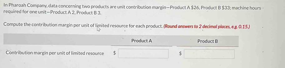 In Pharoah Company, data concerning two products are unit contribution margin—Product A $26, Product B $33; machine hours 
required for one unit—Product A 2, Product B 3. 
Compute the contribution margin per unit of limited resource for each product. (Round answers to 2 decimal places, e.g. 0.15.) 
Product A Product B 
Contribution margin per unit of limited resource $ $