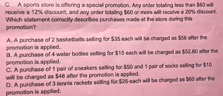 A sports store is offering a special promotion. Any order totaling less than $60 will
receive a 12% discount, and any order totaling $60 or more will receive a 20% discount.
Which statement correctly describes purchases made at the store during this
promotion?
A. A purchase of 2 basketballs selling for $35 each will be charged as $56 after the
promotion is applied.
B. A purchase of 4 water bottles selling for $15 each will be charged as $52.80 after the
promotion is applied.
C. A purchase of 1 pair of sneakers selling for $50 and 1 pair of socks selling for $10
will be charged as $48 after the promotion is applied.
D. A purchase of 3 tennis rackets selling for $25 each will be charged as $60 after the
promotion is applied.