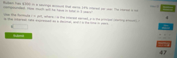 Video G 
Ruben has $300 in a savings account that earns 14% interest per year. The interest is not 
compounded. How much will he have in total in 5 years? 
4 
Use the formula i= prt, where i is the interest earned, p is the principal (starting amount). 
is the interest rate expressed as a decimal, and t is the time in years. Vime 
□ 
Submit 
doart 
47