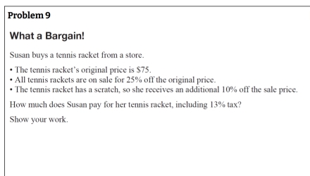 Problem 9 
What a Bargain! 
Susan buys a tennis racket from a store. 
The tennis racket’s original price is $75. 
All tennis rackets are on sale for 25% off the original price. 
The tennis racket has a scratch, so she receives an additional 10% off the sale price. 
How much does Susan pay for her tennis racket, including 13% tax? 
Show your work.