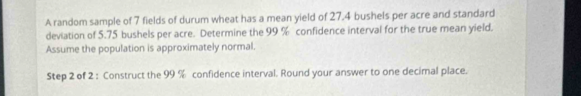 A random sample of 7 fields of durum wheat has a mean yield of 27.4 bushels per acre and standard 
deviation of 5.75 bushels per acre. Determine the 99 % confidence interval for the true mean yield. 
Assume the population is approximately normal. 
Step 2 of 2 : Construct the 99 % confidence interval. Round your answer to one decimal place.