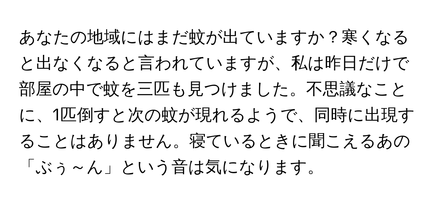 あなたの地域にはまだ蚊が出ていますか？寒くなると出なくなると言われていますが、私は昨日だけで部屋の中で蚊を三匹も見つけました。不思議なことに、1匹倒すと次の蚊が現れるようで、同時に出現することはありません。寝ているときに聞こえるあの「ぶぅ～ん」という音は気になります。