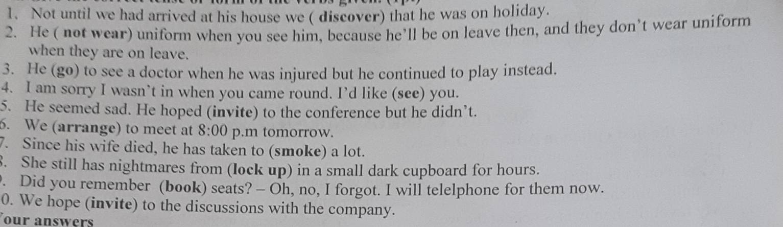 Not until we had arrived at his house we ( discover) that he was on holiday. 
2. He ( not wear) uniform when you see him, because he’ll be on leave then, and they don’t wear uniform 
when they are on leave. 
3. He (go) to see a doctor when he was injured but he continued to play instead. 
4. I am sorry I wasn’t in when you came round. I’d like (see) you. 
5. He seemed sad. He hoped (invite) to the conference but he didn’t. 
6. We (arrange) to meet at 8:00 p.m tomorrow. 
7. Since his wife died, he has taken to (smoke) a lot. 
8. She still has nightmares from (lock up) in a small dark cupboard for hours. 
. Did you remember (book) seats? - Oh, no, I forgot. I will telelphone for them now. 
0. We hope (invite) to the discussions with the company. 
our answers