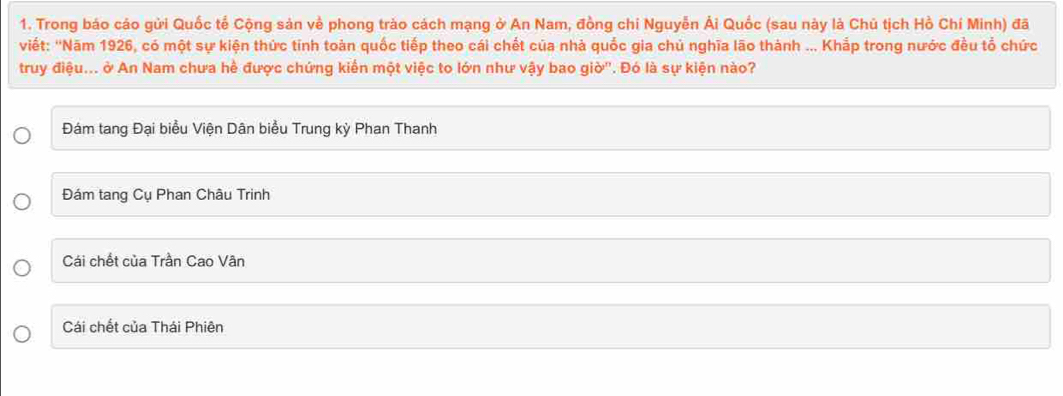 Trong báo cáo gửi Quốc tế Cộng sản về phong trào cách mạng ở An Nam, đồng chi Nguyễn Ái Quốc (sau này là Chủ tịch Hồ Chí Minh) đã
viết: ''Năm 1926, có một sự kiện thức tính toàn quốc tiếp theo cái chết của nhà quốc gia chủ nghĩa lão thành ... Khắp trong nước đều tổ chức
truy điệu... ở An Nam chưa hề được chứng kiến một việc to lớn như vậy bao giờ''. Đó là sự kiện nào?
Đám tang Đại biểu Viện Dân biểu Trung kỳ Phan Thanh
Đám tang Cụ Phan Châu Trinh
Cái chết của Trần Cao Vân
Cái chết của Thái Phiên