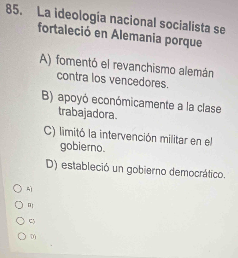 La ideología nacional socialista se
fortaleció en Alemania porque
A) fomentó el revanchismo alemán
contra los vencedores.
B) apoyó económicamente a la clase
trabajadora.
C) limitó la intervención militar en el
gobierno.
D) estableció un gobierno democrático.
A)
B)
C)
D)