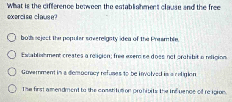 What is the difference between the establishment clause and the free
exercise clause?
both reject the popular sovereignty idea of the Preamble.
Establishment creates a religion; free exercise does not prohibit a religion.
Government in a democracy refuses to be involved in a religion.
The first amendment to the constitution prohibits the influence of religion.