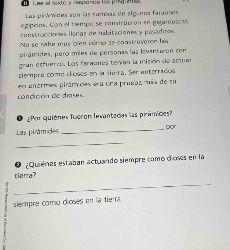 Lee el texto y responde las preguntas. 
Las pirámides son las tumbas de algunos faraones 
egipcios. Con el tiempo se convirtieron en gigantescas 
construcciones llenas de habitaciones y pasadizos. 
No se sabe muy bien cómo se construyeron las 
pirámides, pero miles de personas las levantaron con 
gran esfuerzo. Los faraones tenían la misión de actuar 
siempre como dioses en la tierra. Ser enterrados 
en enormes pirámides era una prueba más de su 
condición de dioses. 
O ¿Por quiénes fueron levantadas las pirámides? 
Las pirámides _por 
_.、 
❷ ¿Quiénes estaban actuando siempre como dioses en la 
tierra? 
ě 
_ 
siempre como dioses en la tierra.