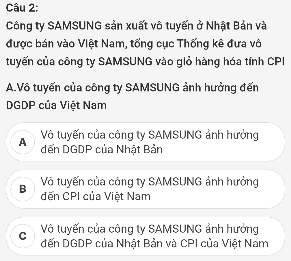 Công ty SAMSUNG sản xuất vô tuyến ở Nhật Bản và
được bán vào Việt Nam, tổng cục Thống kê đưa vô
tuyến của công ty SAMSUNG vào giỏ hàng hóa tính CPI
A.Vô tuyến của công ty SAMSUNG ảnh hưởng đến
DGDP của Việt Nam
A Vô tuyến của công ty SAMSUNG ảnh hưởng
đến DGDP của Nhật Bản
B Vô tuyến của công ty SAMSUNG ảnh hưởng
đến CPI của Việt Nam
C Vô tuyến của công ty SAMSUNG ảnh hưởng
đến DGDP của Nhật Bản và CPI của Việt Nam