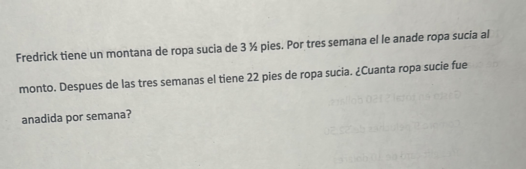 Fredrick tiene un montana de ropa sucia de 3 ½ pies. Por tres semana el le anade ropa sucia al 
monto. Despues de las tres semanas el tiene 22 pies de ropa sucia. ¿Cuanta ropa sucie fue 
anadida por semana?