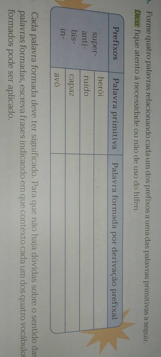 Forme quatro palavras relacionando cada um dos prefixos a uma das palavras primitivas a seguir. 
Dica: fique atento à necessidade ou não de uso do hífen. 
Cada palavra formada deve ter significado. Para que não haja dúvidas sobre o sentido das 
palavras formadas, escreva frases indicando em que contexto cada um dos quatro vocábulos 
formados pode ser aplicado.