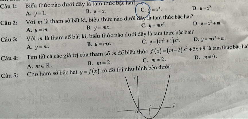 Biểu thức nào dưới đây là tam thức bậc hai?
B. y=x.
C. y=x^2. D. y=x^3.
A. y=1. y=x^2+m. 
Câu 2: Với m là tham số bất kì, biểu thức nào dưới đây là tam thức bậc hai?
B. y=mx.
C. y=mx^2. D.
A. y=m. y=mx^2+m. 
Câu 3: Với m là tham số bất kì, biểu thức nào dưới đây là tam thức bậc hai?
A. y=m.
B. y=mx. C. y=(m^2+1)x^2. D.
Câu 4: :Tìm tất cả các giá trị của tham số m để biểu thức f(x)=(m-2)x^2+5x+9 là tam thức bậc ha
A. m∈ R.
B. m=2. C. m!= 2. D. m!= 0. 
Câu 5: Cho hàm số bậc hai y=f(x) có đồ thị như hình bên dưới: