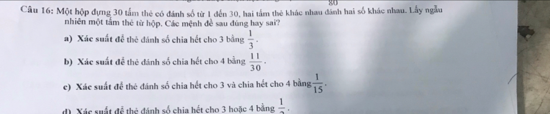 Một hộp đựng 30 tấm thẻ có đánh số từ 1 đến 30, hai tấm thẻ khác nhau đánh hai số khác nhau. Lấy ngẫu
nhiên một tấm thê từ hộp. Các mệnh đề sau đúng hay sai?
a) Xác suất đề thẻ đánh số chia hết cho 3 bằng  1/3 .
b) Xác suất đề thẻ đánh số chia hết cho 4 bằng  11/30 .
c) Xác suất để thẻ đánh số chia hết cho 3 và chia hết cho 4 bằng  1/15 .
d) Xác suất để thẻ đánh số chia hết cho 3 hoặc 4 bằng  1/2 .