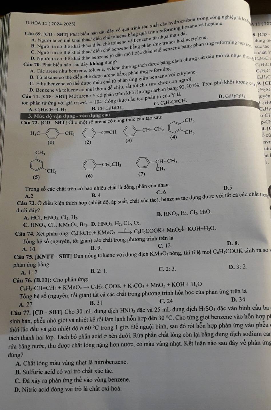 TL HÓA 11 ( 2024-2025)
Câu 69. [CD - SBT| Phát biểu nào sau đây về quá trình sản xuất các hydrocarbon trong công nghiệp là khô A 11 ( 20)
A. Người ta có thể khai thác/ điều chế toluene bằng quá trình reforming hexane và heptane
dung m
B. Người ta có thể khai thác/ điều chế toluene và benzene từ nhựa than đá
8. [CD -
C. Người ta có thể khai thác/ điều chế benzene bằng phản ứng trimer hoá acetylene
D. Người ta có thể khai thác benzene từ dầu mỏ hoặc điều chế benzene bằng phản ứng reforming hexane xúc tác
c chất Y
Câu 70. Phát biểu nào sau đây không đúng?
A. Các arene như benzene, toluene, xylene thường tách được bằng cách chưng cất dầu mô và nhựa than g C₆H₆C
C₆H₅Cl
B. Từ alkane có thể điều chế được arene bằng phản ứng reforming
C. Ethylbenzene có thể được điều chế từ phán ứng giữa benzene với ethylene.
C₆H₅C
D. Benzene và toluene có mùi thơm dễ chịu, rất tốt cho sức khỏe con người. C₆H₅C
Câu 71. ICD - SBT| Một arene Y có phần trăm khối lượng carbon bằng 92,307%. Trên phố khối lượng của y 9. [CD
H_2SC
ion phân tử ứng với giá trị m/ z=104 4. Công thức cấu tạo phân tử của Y là
D. C6H5C2H5
C. C_6H_5Cequiv CH. tuyên
C₆Hs(
A. C_6H_5CH=CH_2 B. CH3C₆H₄CH3. C₆Hs
3. Mức độ vận dụng - vận dụng cao
Câu 72. [CD - SBT] Cho một số arene có công thức cấu tạo sau: CH_3 o-CH
p-Cl
H_3C- CH_3 _  Cequiv CH CH=CH_2 CH_3
0. [C
(4)
(3) ổ củ
(1) (2) nvi
chú
CH_3
)n l
CH_2CH_3
CH-CH_3
1.
CH_3
_CH_3^1
(5) (6) (7)
Trong số các chất trên có bao nhiêu chất là đồng phân của nhau.
D.5
A.2 B. 4
C. 6
Câu 73. Ở điều kiện thích hợp (nhiệt độ, áp suất, chất xúc tác), benzene tác dụng được với tất cả các chất trong
dưới đây? H_2O.
A. HCl,HNO_3,Cl_2,H_2.
B. HNO_3,H_2,Cl_2,
C. HNO_3,Cl_2,KMnO_4,Br_2.D.HNO_3,H_2,Cl_2,O_2.
Câu 74. Xét phản ứng: C_6H_5CH_3+KMnO_4xrightarrow f_6C_6H_5COOK+MnO_2downarrow +KOH+H_2O.
Tổng hệ số (nguyên, tối giản) các chất trong phương trình trên là
A. 10. B. 9. C. 12. D. 8.
Câu 75. [KNTT - SBT] Đun nóng toluene với dung dịch KMnO₄ nóng, thì tỉ lệ mol C_6H COOK sinh ra so
phản ứng bằng
D. 3:2.
A. 1:2.
B. 2:1.
C. 2:3.
Câu 76. (B.11) : Cho phản ứng:
C_6H_5-CH=CH_2+KMnO_4to C_6H_5-COOK+K_2CO_3+MnO_2+KOH+H_2O
Tổng hệ số (nguyên, tối giản) tất cả các chất trong phương trình hóa học của phản ứng trên là
A. 27 B. 3 1 C. 24
D. 34
Câu 77. [CD - SBT] Cho 30 mL dung dịch HNO₃ đặc và 25 mL dung dịch H_2SO_4 đặc vào bình cầu ba
sinh hàn, phễu nhỏ giọt và nhiệt kế rồi làm lạnh hỗn hợp đến 30°C Cho từng giọt benzene vào hỗn hợp p
thời lắc đều và giữ nhiệt độ ở 60°C trong 1 giờ. Để nguội bình, sau đó rót hỗn hợp phản ứng vào phẫu
tách thành hai lớp. Tách bỏ phần acid ở bên dưới. Rửa phần chất lỏng còn lại bằng dung dịch sodium can
rửa bằng nước, thu được chất lỏng nặng hơn nước, có màu vàng nhạt. Kết luận nào sau đây về phản ứng
đúng?
A. Chất lỏng màu vàng nhạt là nitrobenzene.
B. Sulfuric acid có vai trò chất xúc tác.
C. Đã xảy ra phản ứng thế vào vòng benzene.
D. Nitric acid đóng vai trò là chất oxi hoá.