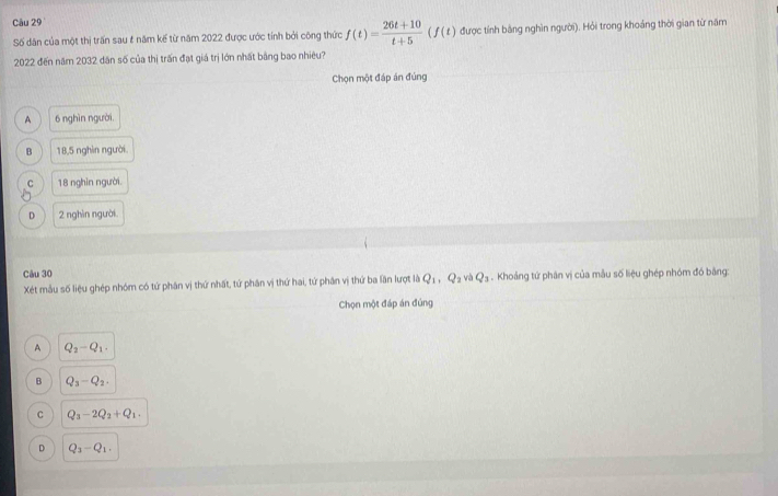 Số dân của một thị trấn sau & năm kế từ năm 2022 được ước tính bởi công thức f(t)= (26t+10)/t+5 (f(t) được tính bằng nghìn người). Hỏi trong khoảng thời gian từ năm
2022 đến năm 2032 dân số của thị trấn đạt giá trị lớn nhất bằng bao nhiêu?
Chọn một đáp án đúng
A 6 nghìn người
B 18,5 nghìn người.
C 18 nghìn người.
D 2 nghìn người
Câu 30
Xét mẫu số liệu ghép nhóm có tứ phân vị thứ nhất, tứ phân vị thứ hai, tứ phân vị thứ ba lần lượt là Q_1, Q_2 và Q_3. Khoảng tứ phân vị của mẫu số liệu ghép nhóm đó bằng:
Chọn một đáp án đúng
A Q_2-Q_1.
B Q_3-Q_2.
C Q_3-2Q_2+Q_1.
D Q_2-Q_1,