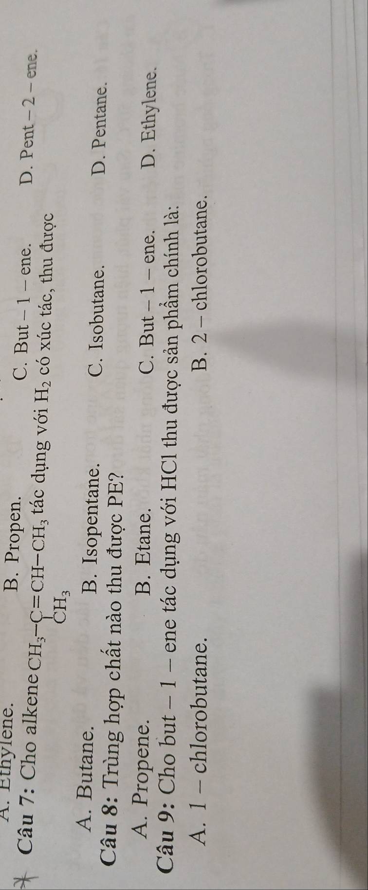 A. Éthylene. B. Propen. C. But - 1 - ene. D. Pent - 2 - ene.
Câu 7: Cho alkene CH_3-C=CH-CH_3 tác dụng với H_2 có xúc tác, thu được
CH_3
A. Butane. B. Isopentane. C. Isobutane. D. Pentane.
Câu 8: Trùng hợp chất nào thu được PE?
A. Propene. B. Etane. C. But - 1 - ene. D. Ethylene.
Câu 9: Cho but − 1 - ene tác dụng với HCl thu được sản phẩm chính là:
A. 1 - chlorobutane. B. 2 - chlorobutane.