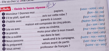 Elle va chez ame Cécie. 
A clivite - Choisis la bonne réponse : 
1 Monsieur ! Donnez-moi papiers. (vous - votre - vos) 
* S'il te plaît, quel est _avis sur cette robe ? (ton - ta - sa) 
3 J'habite avec __parents à Louxor. (leur - mes - ma) 
a _maison est composée de cinq pièces. (Notre- Son - Nos) 
6 Léa va avec amie au cinéma. (sa - son - ses) 
⑥Je prends _moto pour aller à mon travail. (ma - mes - mon) 
Elle a oublié sac dans le taxi. (sa - son - ses) 
Nous passons_ week-end à la campagne. (notre - nos - votre) 
I Ils préparent_ _valises avant de partir. (son - leur - leurs) 
⑩ Vous aimez _professeur de français ? (votre - sa - vos)