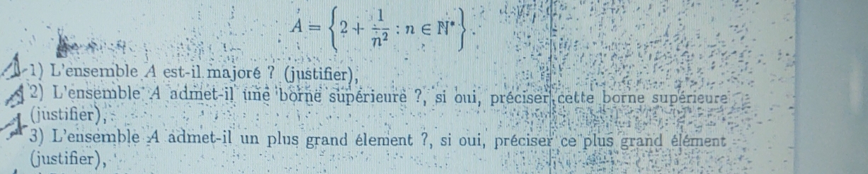 A= 2+ 1/n^2 :n∈ N^*
1 1) L'ensemble A est-il majoré ? (justifier), 
2) L'ensemble A admet-il une borne supérieure ?, si oui, préciser cette borne supérieure 
(justifier), 
3) L'ensemble 4 admet-il un plus grand élement ?, si oui, préciser ce plus grand élément 
(justifier),