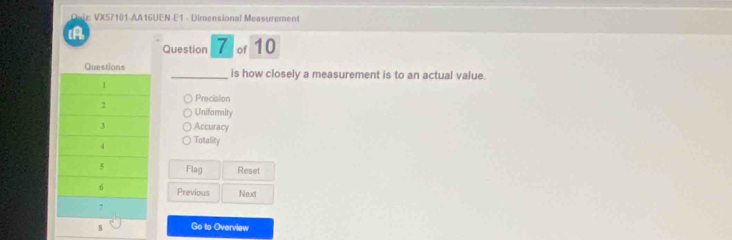 Cut VX57101 AA16UEN E1 - Dimensional Measurement
(A
Question 7 of 10
_is how closely a measurement is to an actual value.
Precision
Uniformity
Accuracy
Totality
Flag Reset
Previous Nexxt
Go to Overview