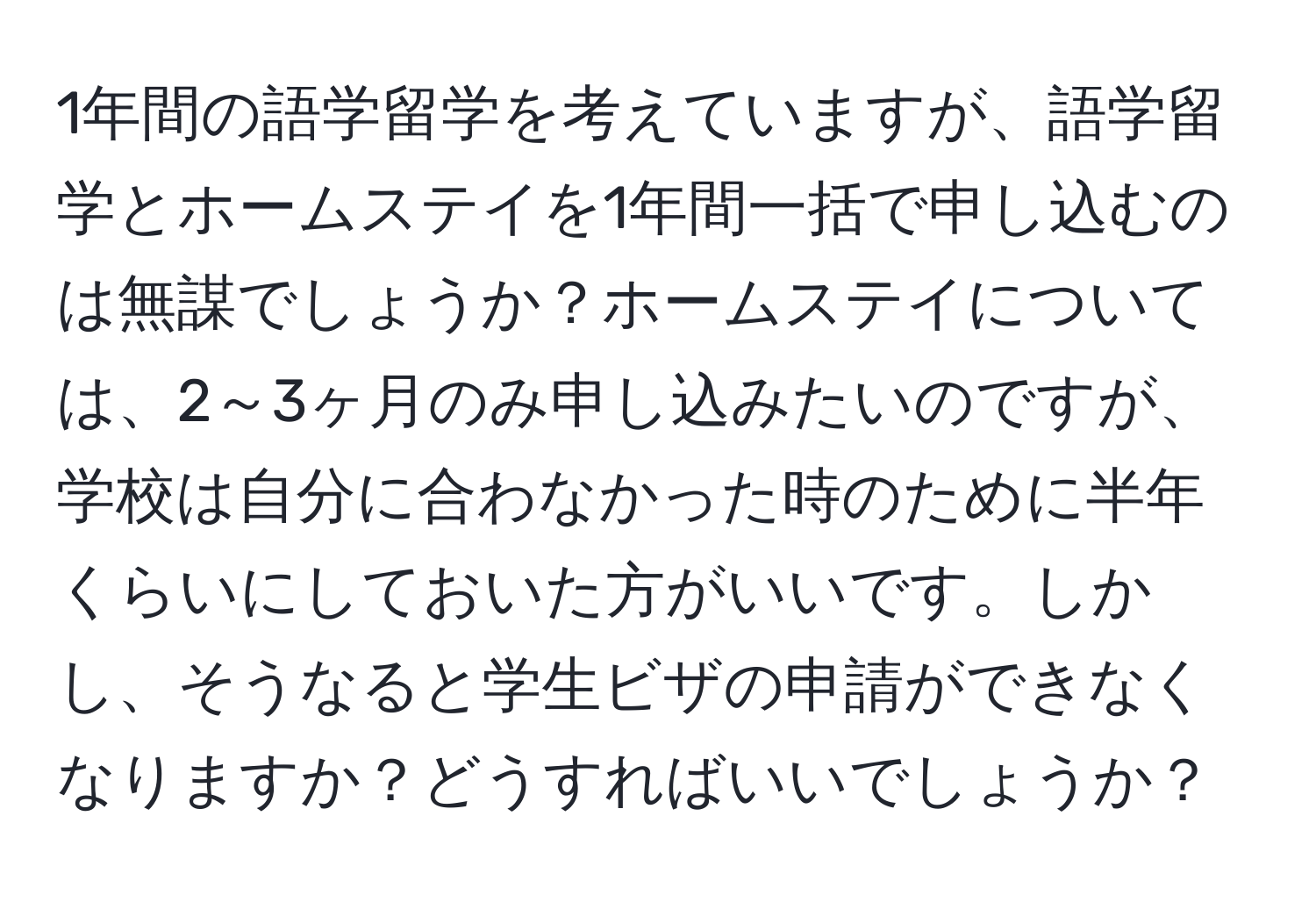 1年間の語学留学を考えていますが、語学留学とホームステイを1年間一括で申し込むのは無謀でしょうか？ホームステイについては、2～3ヶ月のみ申し込みたいのですが、学校は自分に合わなかった時のために半年くらいにしておいた方がいいです。しかし、そうなると学生ビザの申請ができなくなりますか？どうすればいいでしょうか？