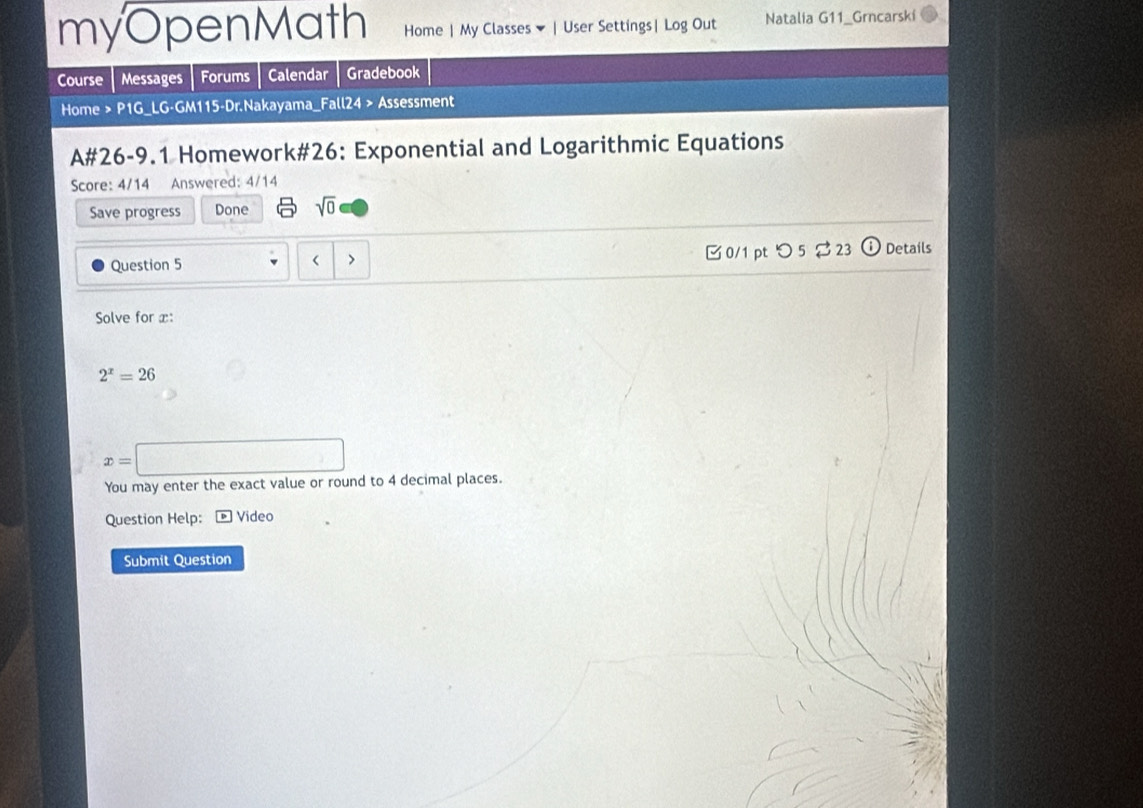 myOpenMath Home | My Classes ▼ | User Settings| Log Out Natalia G11_Grncarski 
Course Messages Forums Calendar Gradebook 
Home > P1G_LG-GM115-Dr.Nakayama_Fall24 > Assessment 
A#26-9.1 Homework#26: Exponential and Logarithmic Equations 
Score: 4/14 Answered: 4/14 
Save progress Done sqrt(0) 
Question 5 < > 0/1 pt つ 5$23 Details 
Solve for x :
2^x=26
x=□
You may enter the exact value or round to 4 decimal places. 
Question Help: * Video 
Submit Question