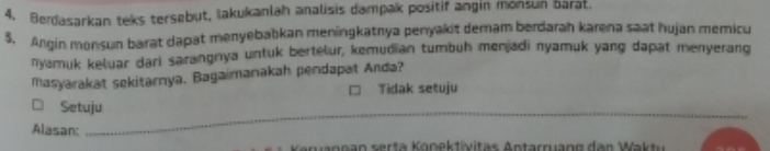 Berdasarkan teks tersebut, Iakukanlah analisis dampak positif angin monsun barat. 
5. Angin monsun barat dapat menyebabkan meningkatnya penyakit demam berdarah karena saat hujan memicu 
nyamuk keluar dari sarangnya untuk bertelur, kemudian tumbuh menjadi nyamuk yang dapat menyerang 
masyarakat sekitarnya. Bagaimanakah pendapat Anda? 
Tidak setuju 
□ Setuju 
Alasan: 
_ 
a rann an serta Konektivitas Antarruang dan Wak tu