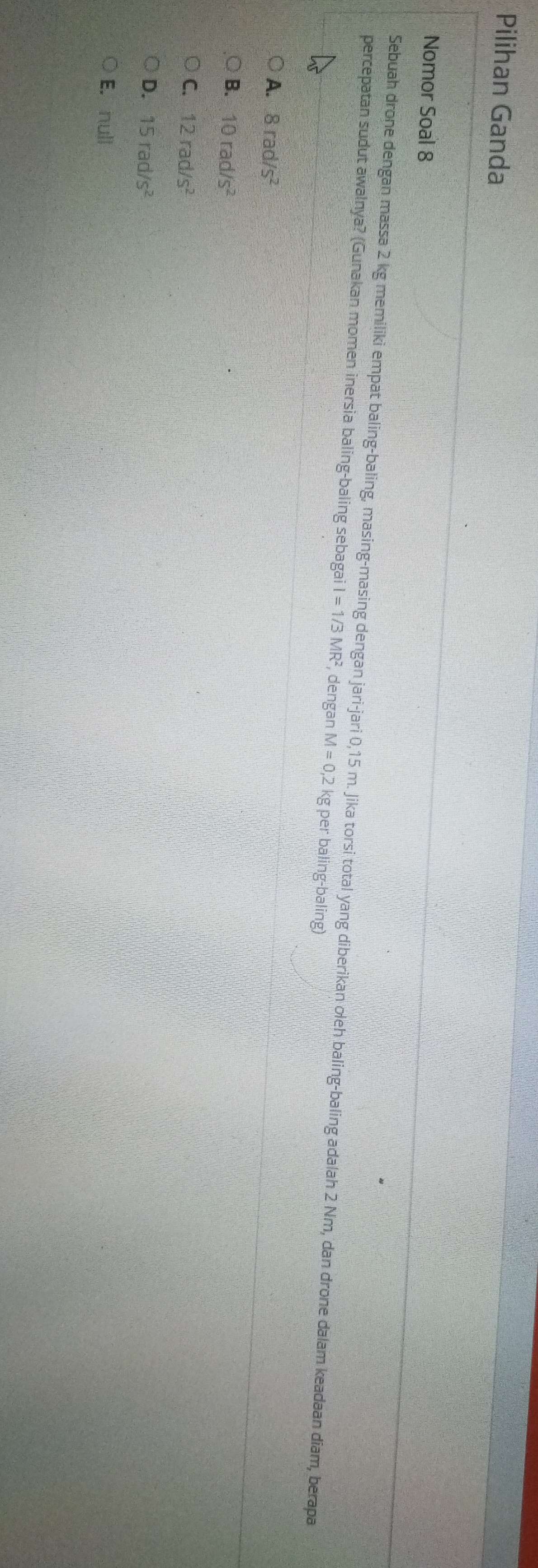 Pilihan Ganda
Nomor Soal 8
Sebuah drone dengan massa 2 kg memiliki empat baling-baling, masing-masing dengan jari-jari 0,15 m. Jika torsi total yang diberikan oleh baling-baling adalah 2 Nm, dan drone dalam keadaan diam, berapa
percepatan sudut awalnya? (Gunakan momen inersia baling-baling sebagai I=1/3MR^2 , dengan M=0, 2k kg per baling-baling)
A. 8rad/s^2
B. 10rad/s^2
C. 12rad/s^2
D. 15rad/s^2
E. null
