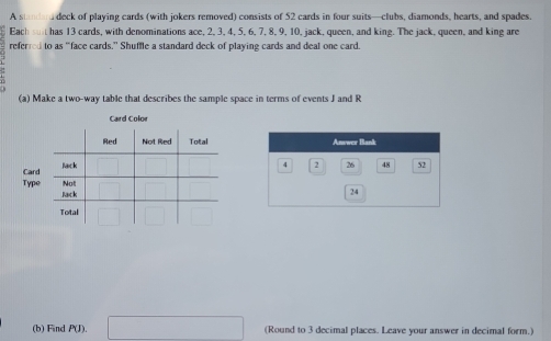 A standard deck of playing cards (with jokers removed) consists of 52 cards in four suits—clubs, diamonds, hearts, and spades. 
Each has 13 cards, with denominations ace, 2, 3, 4, 5, 6, 7, 8, 9, 10, jack, queen, and king. The jack, queen, and king are 
referred to as “face cards.” Shuffle a standard deck of playing cards and deal one card. 
(a) Make a two-way table that describes the sample space in terms of events J and R
Card Color 
(b) Find P(J). (Round to 3 decimal places. Leave your answer in decimal form.)