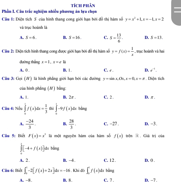 tícH pHân
Phần I. Câu trắc nghiệm nhiều phương án lựa chọn
Câu 1: Diện tích S của hình thang cong giới hạn bởi đồ thị hàm số y=x^2+1,x=-1,x=2
và trục hoành là
A. S=6. B. S=16. C. S= 13/6 . D. S=13.
Câu 2: Diện tích hình thang cong được giới hạn bởi đồ thị hàm số y=f(x)= 1/x  , trục hoành và hai
dường thắng x=1,x=ela
A. 0 . B. 1. C. e . D. e^(-1).
Câu 3: Gọi (H) là hình phẳng giới hạn bởi các đường y=sin x,Ox,x=0,x=π. Diện tích
của hình phẳng (H) bằng:
A. 1. B. 2π . C. 2 . D. π .
Câu 4: Nếu ∈tlimits _0^(1f(x)dx=frac 1)3 thì ∈tlimits _0^(1-9f(x)dx bằng
A. frac -24)3. B.  28/3 . C. −27 . D. −3.
Câu 5: Biết F(x)=x^3 là một nguyên hàm của hàm số f(x) trên R . Giá trị của
∈tlimits _0^2[-4+f(x)]dx bằng
A. 2 . B. −4 . C. 12 . D. () .
Câu 6: Biết ∈t _0^1-2[f(x)+2x]dx=-16. Khi đó ∈t _0^1f(x)dx bằng
A. -8. B. 8. C. 7 . D. −7 .