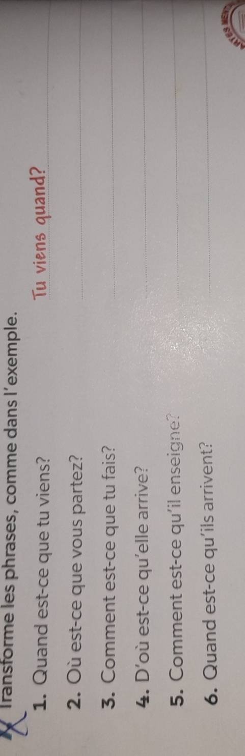 Transforme les phrases, comme dans l’exemple. 
1. Quand est-ce que tu viens? Tu viens quand?_ 
2. Où est-ce que vous partez?_ 
3. Comment est-ce que tu fais?_ 
4. D'où est-ce qu'elle arrive?_ 
5. Comment est-ce qu'il enseigne?_ 
6. Quand est-ce qu'ils arrivent? 
_