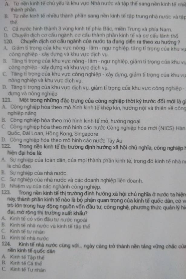 A. Từ nền kinh tế chủ yếu là khu vực Nhà nước và tập thể sang nền kinh tế nhĩ
thành phần
B. Từ nền kinh tế nhiều thành phần sang nền kinh tế tập trung nhà nước và tập
thể
C. Cả nước hình thành 3 vùng kinh tế phía Bắc, miền Trung và phía Nam.
D. Chuyến dịch cơ cấu ngành, cơ cấu thành phần kinh tế và cơ cấu lãnh thổ
120. Chuyển dịch cơ cấu ngành của nước ta đang diễn ra theo xu hướng ?
A. Giảm tỉ trọng của khu vực nông - lâm - ngư nghiệp, tăng tỉ trọng của khu vụ
công nghiệp - xây dựng và khu vực dịch vụ.
B. Tăng tỉ trọng của khu vực nông - lâm - ngư nghiệp, giám tỉ trọng của khu vụ
công nghiệp - xây dựng và khu vực dịch vụ.
C. Tăng tỉ trọng của khu vực công nghiệp - xây dựng, giám tí trọng của khu vụ
nông nghiệp và khu vực dịch vụ.
D. Tăng tỉ trọng của khu vực dịch vụ, giảm tỉ trọng của khu vực công nghiệp -
dựng và nông nghiệp
121. Một trong những đặc trưng của công nghiệp thời kỳ trước đối mới là gi
A. Công nghiệp hóa theo mô hình kinh tế khép kín, hướng nội và thiên về công
nghiệp nặng
B. Công nghiệp hóa theo mô hình kinh tế mở, hướng ngoại
C. Công nghiệp hóa theo mô hình các nước Công nghiệp hóa mới (NICS) Hàn
Quốc, Đài Loan, Hồng Kong, Singapore
D. Công nghiệp hóa theo mô hình các nước Tây Âu
122. Trong nền kinh tế thị trường định hướng xã hội chủ nghĩa, công nghiệp h
hiện đại hóa là:
A. Sự nghiệp của toàn dân, của mọi thành phần kinh tế, trong đó kinh tế nhà nó
là chủ đạo.
B. Sự nghiệp của nhà nước.
C. Sự nghiệp của nhà nước và các doanh nghiệp liên doanh.
D. Nhiệm vụ của các nghành công nghiệp.
123. Trong nền kinh tế thị trường định hướng xã hội chủ nghĩa ở nước ta hiện
nay, thành phần kinh tế nào là bộ phận quan trọng của kinh tế quốc dân, có và
trò lớn trong huy động nguồn vốn đầu tư, công nghệ, phương thức quản lý h
đại, mở rộng thị trường xuất khẩu?
A. Kinh tế có vốn đầu tư nước ngoài
B. Kinh tế nhà nước và kinh tế tập thế
C. Kinh tế tư nhân
D. Kinh tế nhà nước
124. Kinh tế nhà nước cùng với... ngày càng trở thành nền tảng vững chắc của
nền kinh tế quốc dân
A. Kình tế Tập thể
B. Kình tế Cá thể
C. Kinh tế Tư nhân