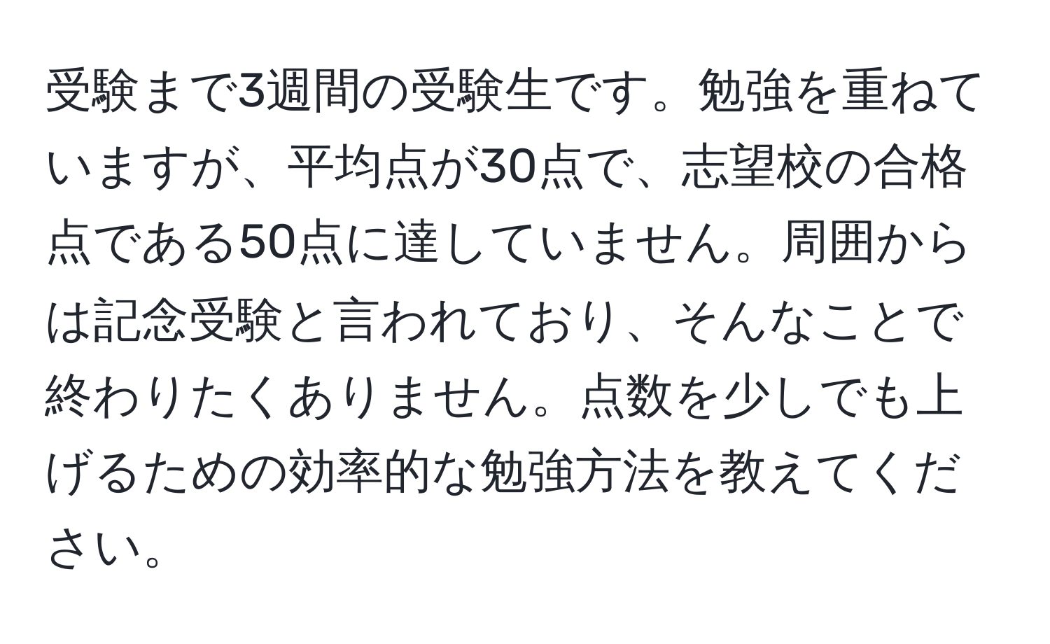 受験まで3週間の受験生です。勉強を重ねていますが、平均点が30点で、志望校の合格点である50点に達していません。周囲からは記念受験と言われており、そんなことで終わりたくありません。点数を少しでも上げるための効率的な勉強方法を教えてください。