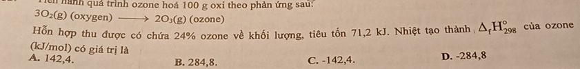 hành quả trình ozone hoá 100 g oxi theo phản ứng sau:
3O_2(g) (oxygen) → 2O_3(g) (ozone)
Hỗn hợp thu được có chứa 24% ozone về khối lượng, tiêu tốn 71,2 kJ. Nhiệt tạo thành △ _fH_(298)° của ozone
(kJ/mol) có giá trị là
A. 142,4. B. 284,8. C. -142, 4. D. -284,8