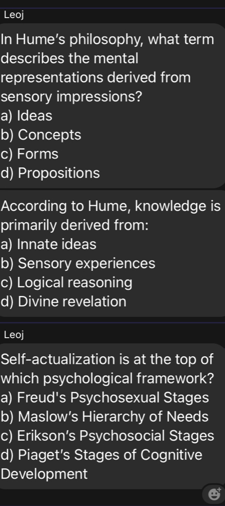 Leoj
In Hume’s philosophy, what term
describes the mental
representations derived from
sensory impressions?
a) Ideas
b) Concepts
c) Forms
d) Propositions
According to Hume, knowledge is
primarily derived from:
a) Innate ideas
b) Sensory experiences
c) Logical reasoning
d) Divine revelation
Leoj
Self-actualization is at the top of
which psychological framework?
a) Freud's Psychosexual Stages
b) Maslow’s Hierarchy of Needs
c) Erikson’s Psychosocial Stages
d) Piaget’s Stages of Cognitive
Development