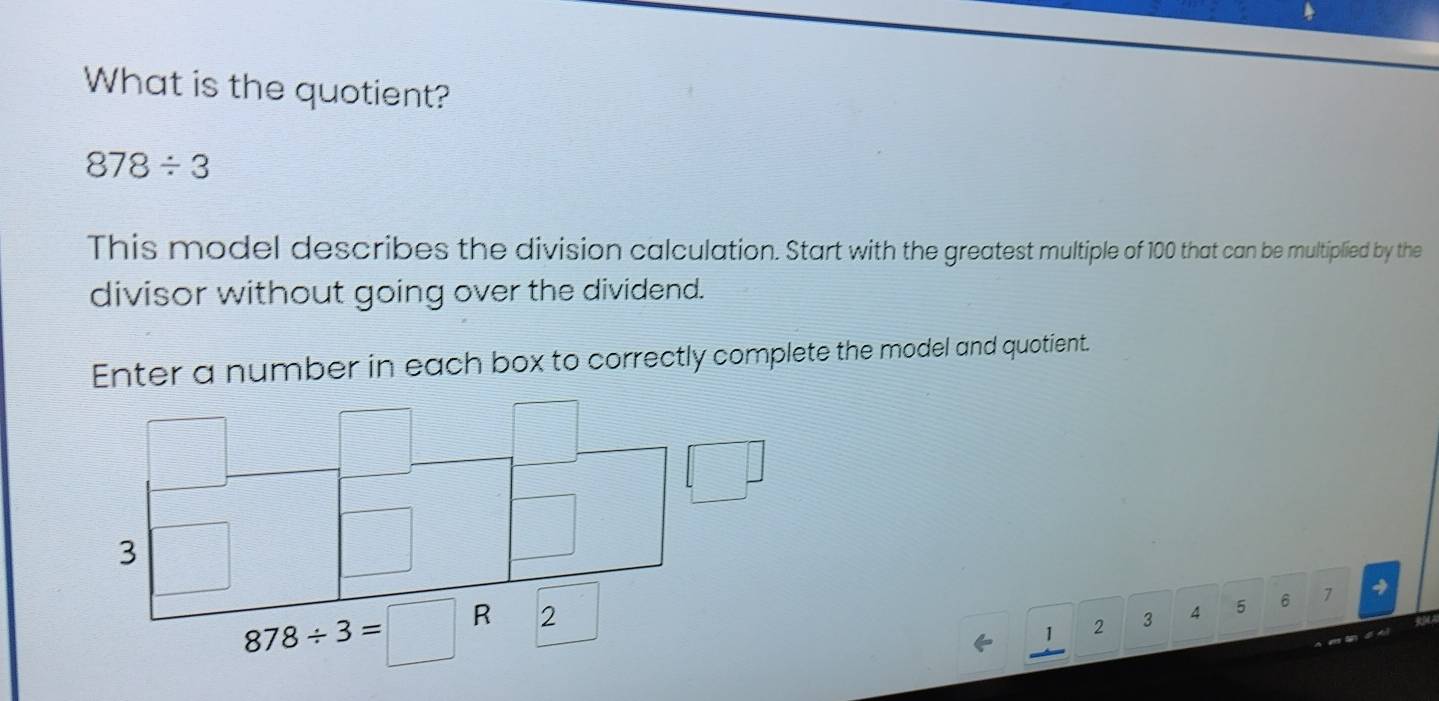 What is the quotient?
878/ 3
This model describes the division calculation. Start with the greatest multiple of 100 that can be multiplied by the
divisor without going over the dividend.
Enter a number in each box to correctly complete the model and quotient.
4
1 2 3 4 5 6 7