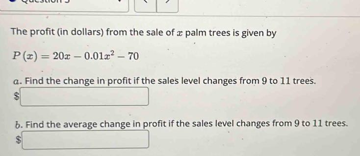 The profit (in dollars) from the sale of x palm trees is given by
P(x)=20x-0.01x^2-70
a. Find the change in profit if the sales level changes from 9 to 11 trees.
$
6. Find the average change in profit if the sales level changes from 9 to 11 trees.
$