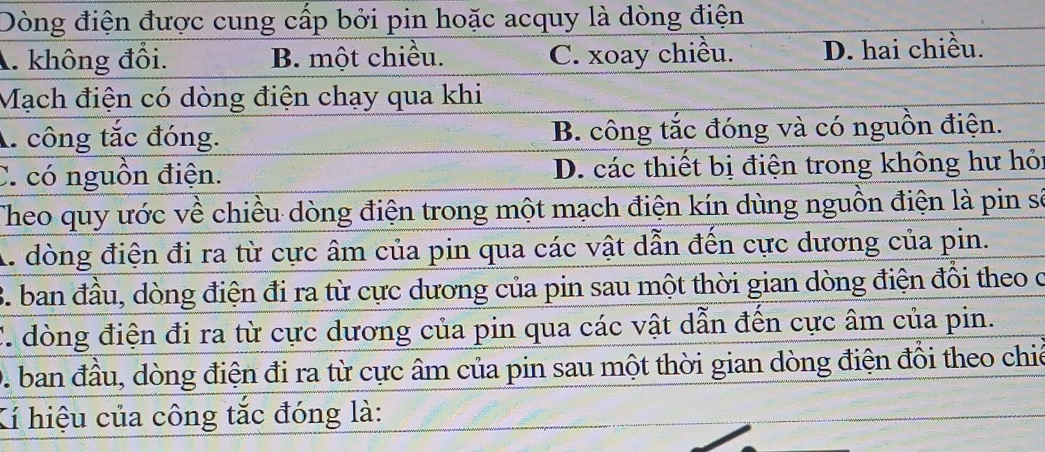 Dòng điện được cung cấp bởi pin hoặc acquy là dòng điện
A. không đổi. B. một chiều. C. xoay chiều. D. hai chiều.
Mạch điện có dòng điện chạy qua khi
A. công tắc đóng. B. công tắc đóng và có nguồn điện.
C. có nguồn điện. D. các thiết bị điện trong không hư hỏi
Theo quy ước về chiều dòng điện trong một mạch điện kín dùng nguồn điện là pin số
A. dòng điện đi ra từ cực âm của pin qua các vật dẫn đến cực dương của pin.
B. ban đầu, dòng điện đi ra từ cực dương của pin sau một thời gian dòng điện đồi theo c
C. dòng điện đi ra từ cực dương của pin qua các vật dẫn đến cực âm của pin.
D. ban đầu, dòng điện đi ra từ cực âm của pin sau một thời gian dòng điện đổi theo chiế
Kí hiệu của công tắc đóng là: