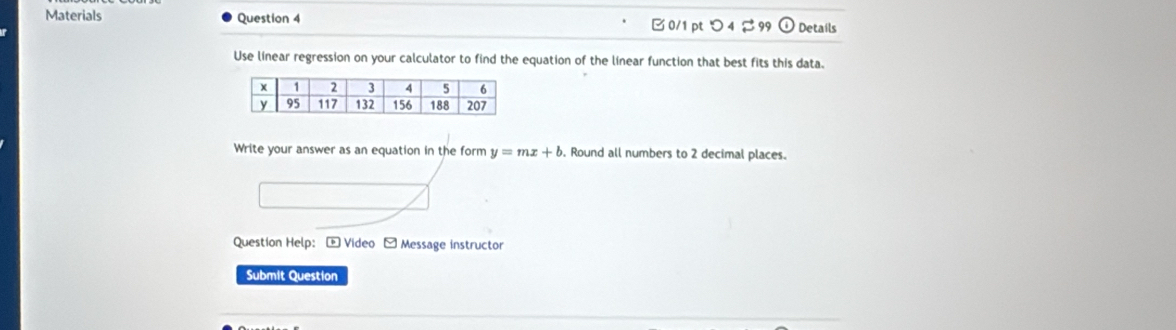 Materials Question 4 0/1 pt つ 4 % 99 Details 
Use linear regression on your calculator to find the equation of the linear function that best fits this data. 
Write your answer as an equation in the form y=mx+b. Round all numbers to 2 decimal places. 
Question Help: + Video - Message instructor 
Submit Question