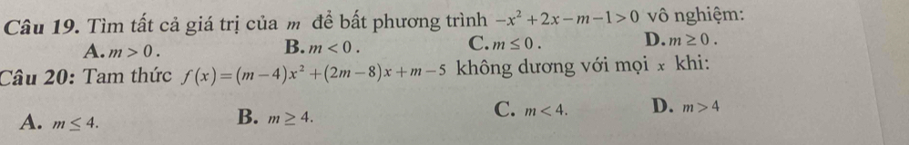 Tìm tất cả giá trị của m để bất phương trình -x^2+2x-m-1>0 vô nghiệm:
A. m>0.
C.
B. m<0</tex>. m≤ 0.
D. m≥ 0. 
Câu 20: Tam thức f(x)=(m-4)x^2+(2m-8)x+m-5 không dương với mọi x khi:
C. m<4</tex>. D. m>4
A. m≤ 4.
B. m≥ 4.