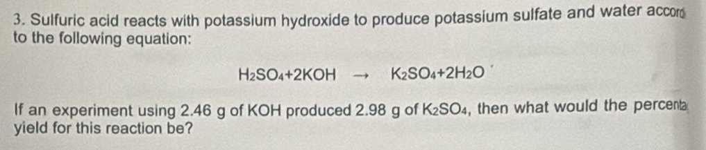 Sulfuric acid reacts with potassium hydroxide to produce potassium sulfate and water accor 
to the following equation:
H_2SO_4+2KOHto K_2SO_4+2H_2O
If an experiment using 2.46 g of KOH produced 2.98 g of K_2SO_4 , then what would the percent 
yield for this reaction be?