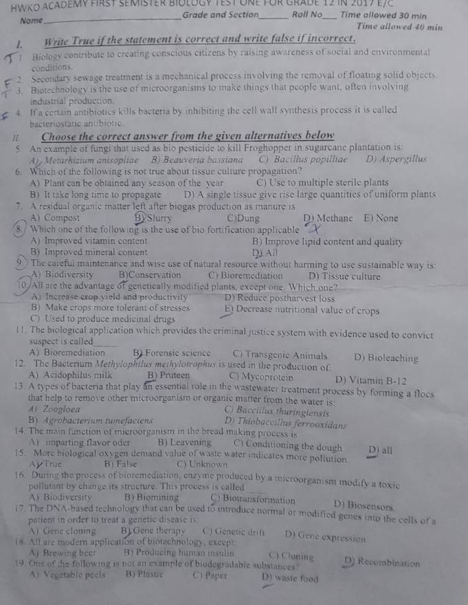 Hwko academy first semister biology test üne für Grade 12 in 2017 e78
Name_ Grade and Section_ Roll No_ Time allowed 30 min
Time allowed 40 min
1. Write True if the statement is correct and write false if incorrect.
1 Biology contribute to creating conscious citizens by raising awareness of social and environmental
conditions.
2. Secondary sewage treatment is a mechanical process involving the removal of floating solid objects.
3. Biotechnology is the use of microorganisms to make things that people want, often involving
industrial production.
4. If a certain antibiotics kills bacteria by inhibiting the cell wall synthesis process it is called
bacteriostatic antibiotic
1 Choose the correct answer from the given alternatives below
5. An example of fungi that used as bio pesticide to kill Froghopper in sugarcane plantation is:
A) Metarhizium anisopliae B) Beauveria bassiana C) Bacillus popilliae D) Aspergillus
6. Which of the following is not true about tissue culture propagation?
A) Plant can be obtained any season of the year C) Use to multiple sterile plants
B) It take long time to propagate D) A single tissue give rise large quantities of uniform plants
7. A residual organic matter left after biogas production as manure is
A) Compost BySlurry C)Dung D) Methane E) None
8. Which one of the following is the use of bio fortification applicable
A)Improved vitamin content B) Improve lipid content and quality
B) Improved mineral content D All
9  The careful maintenance and wise use of natural resource without harming to use sustainable way is:
A) Biodiversity B)Conservation C) Bioremediation D) Tissue culture
10. All are the advantage of genetically modified plants, except one. Which one?
A) Increase crop yield and productivity D) Reduce postharvest loss
B) Make crops more tolerant of stresses E) Decrease nutritional value of crops
C) Used to produce medicinal drugs
l !. The biological application which provides the criminal justice system with evidence used to convict
suspect is called 
A) Bioremediation B) Forensic science C) Transgenic Animals D) Bioleaching
12. The Bacterium Methylophilus methylotophus is used in the production of;
A) Acidophilus milk B) Pruteen C) Mycoprotein D) Vitamin B-12
13. A types of bacteria that play an essential role in the wastewater treatment process by forming a flocs
that help to remove other microorganism or organic matter from the water is:
A) Zoogloea C) Baccillus thuringiensis
B) Agrobacterium tumefaciens D) Thiobaccíllus ferrooxidans
14. The main function of microorganism in the bread making process is
A) imparting flavor oder B) Leavening C) Conditioning the dough D) all
15. More biological oxygen demand value of waste water indicates more pollution.
A True B) False C) Unknown
16. During the process of bioremediation, enzyme produced by a microorganism modify a toxic
pollutant by change its structure. This process is called
A) Biodiversity B) Biomining C) Biotransformation
D) Biosensors.
17. The DNA-based technology that can be used to introduce normal or modified genes into the cells of a
patient in order to treat a genetic disease is:
A) Gene cloning B) Gene therapy C) Genetic drif D) Gene expression
18. All are modern application of biotechnology, except;
A) Brewing beer B) Producing human insulin C) Cloning D) Recombination
19. One of the following is not an example of biodegradable substances? D) waste food
A) Vegetable peels B) Pfastic C) Paper