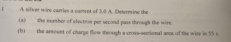 A silver wire carries a current of 3.0 A. Determine the 
(a) the number of electron per second pass through the wire. 
(b) the amount of charge flow through a cross-sectional area of the wire in 55 s.