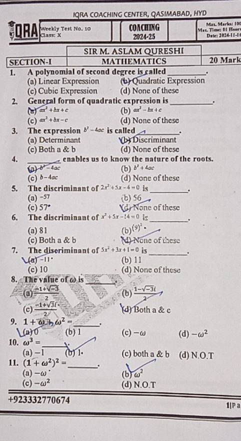 IQRA COACHING CENTER, QASIMABAD, HYD
Weekly Test No. 10 COACHING  Mal. Time: 0 Hoory  Mäs, Markai 10
JQrA Class: X
2024-25 Date: 2024-11-1
SIR M. ASLAM QURESHI
SECTION-I MATHEMATICS 20 Mark
1. A polynomial of second degree is called_ .
(a) Linear Expression (b) Quadratic Expression
(c) Cubic Expression (d) None of these
2. General form of quadratic expression is _.
() ax^2+bx+c (b) ax^2-bx+c
(c) ax^2+bx-c (d) None of these
3. The expression b^2-4ac is called_ .
(a) Determinant b) Discriminant
(c) Both a & b (d) None of these
4. _enables us to know the nature of the roots.
(p)b^2-4ac (b) b^2+4ac
(c) b-4ac (d) None of these
5. The discriminant of 2x^2+5x-4=0 is_ .
(a) −57 (b) 56
(c) 57° d None of these
6. The discriminant of x^2+5x-14=0 is_ .
(a) 81 (b) (9)^2·
(c) Both a & b (d) None of these
7. The diseriminant of 5x^2+3x+1=0 is_ .
-(a)-11° (b) 11
(c) 10 (d) None of these
_
8. The value of ω is
(a)  (-1+sqrt(-3))/2  (b)  (1-sqrt(-3)i)/2 
(c)  (-1+sqrt(3)i)/2  (d) Both a & c
9. 1+omega to omega^2= _ .
(a)0 (b)1 (c)-ω (d) -omega^2
10. omega^3=
_
(a) -1 (b) 1. (c) both a & b (d) N.O.T
11. (1+omega^2)^2= _ .
(a) -ω. (b) omega^2
(c) -omega^2 (d) N.O.T
+923332770674
1|P a