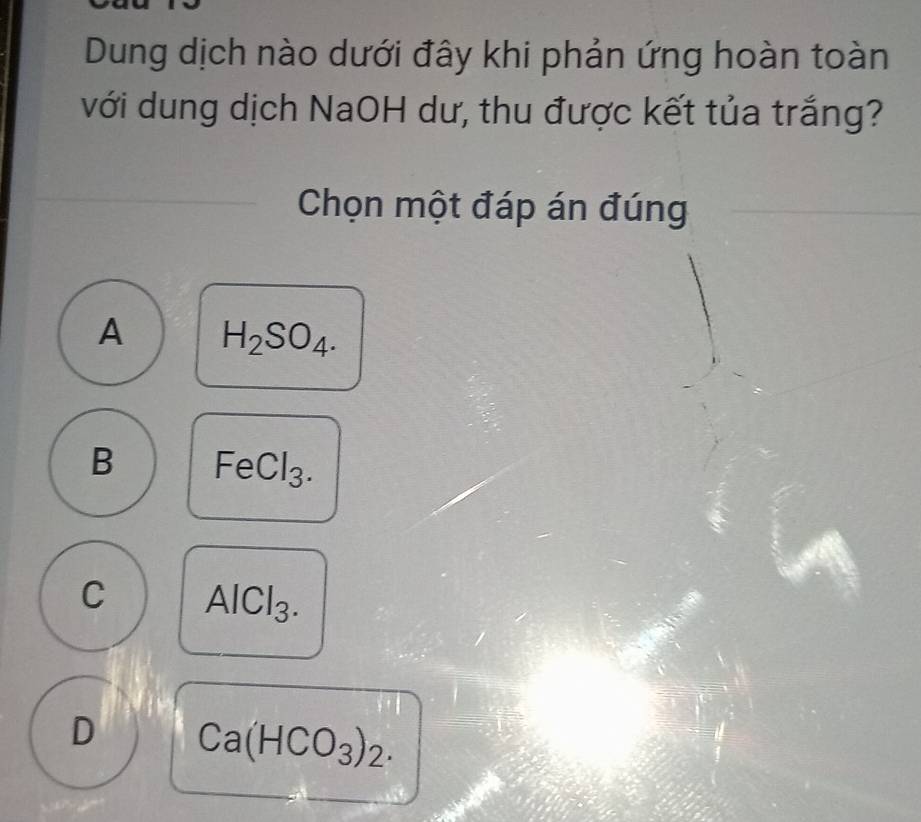 Dung dịch nào dưới đây khi phản ứng hoàn toàn
với dung dịch NaOH dư, thu được kết tủa trắng?
Chọn một đáp án đúng
A H_2SO_4.
B FeCl_3.
C AlCl_3.
D Ca(HCO_3)_2.