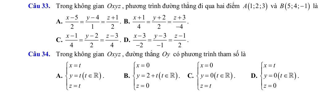 Trong không gian Oxyz , phương trình đường thẳng đi qua hai điểm A(1;2;3) và B(5;4;-1) là
A.  (x-5)/2 = (y-4)/1 = (z+1)/2 . B.  (x+1)/4 = (y+2)/2 = (z+3)/-4 .
C.  (x-1)/4 = (y-2)/2 = (z-3)/4 . D.  (x-3)/-2 = (y-3)/-1 = (z-1)/2 . 
Câu 34. Trong không gian Oxyz , đường thắng Oy có phương trình tham số là
A. beginarrayl x=t y=t(t∈ R). z=tendarray. B. beginarrayl x=0 y=2+t(t∈ R). z=0endarray. C. beginarrayl x=0 y=0(t∈ R). z=tendarray. D. beginarrayl x=t y=0(t∈ R). z=0endarray.