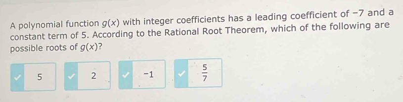 A polynomial function g(x) with integer coefficients has a leading coefficient of −7 and a
constant term of 5. According to the Rational Root Theorem, which of the following are
possible roots of g(x) ?
5 2 -1  5/7 