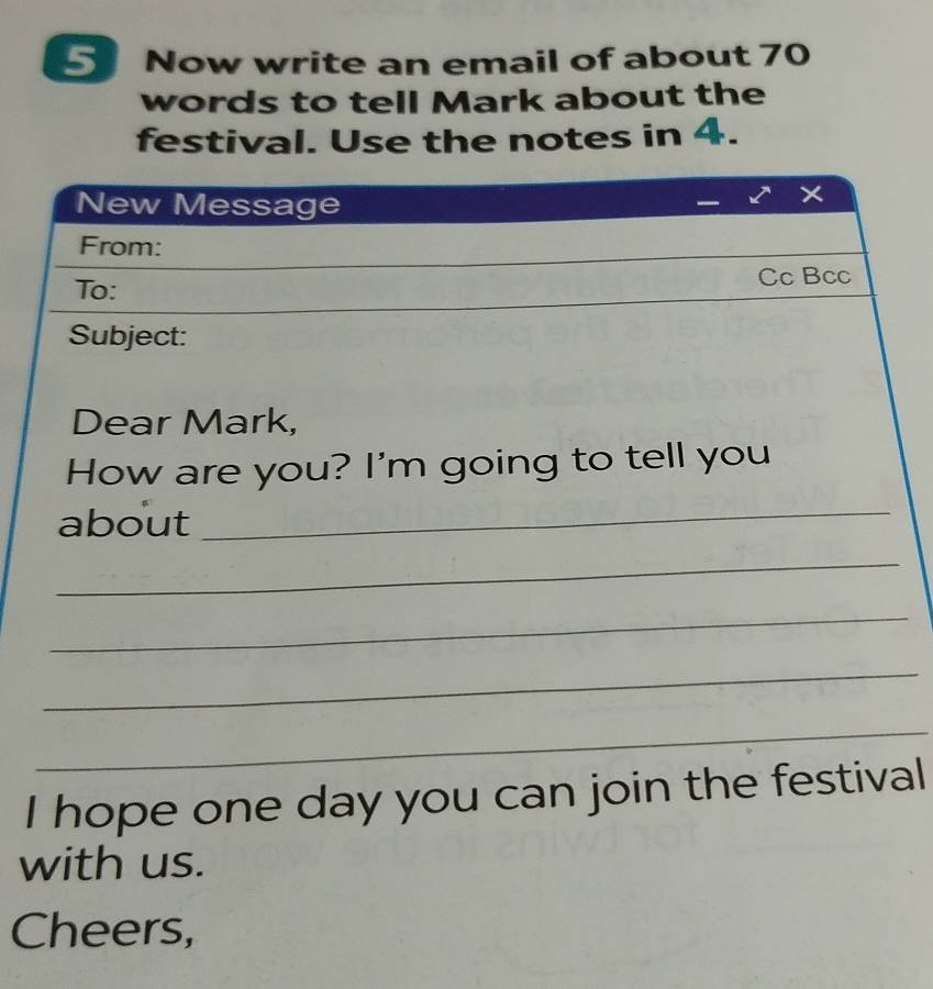 Now write an email of about 70
words to tell Mark about the 
festival. Use the notes in 4. 
New Message 
From: 
To: Cc Bcc 
Subject: 
Dear Mark, 
How are you? I'm going to tell you 
about 
_ 
_ 
_ 
_ 
_ 
I hope one day you can join the festival 
with us. 
Cheers,