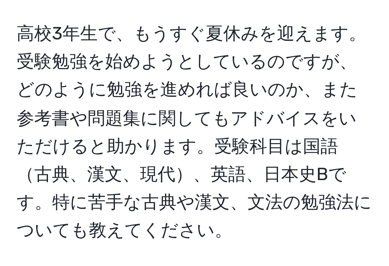 高校3年生で、もうすぐ夏休みを迎えます。受験勉強を始めようとしているのですが、どのように勉強を進めれば良いのか、また参考書や問題集に関してもアドバイスをいただけると助かります。受験科目は国語古典、漢文、現代、英語、日本史Bです。特に苦手な古典や漢文、文法の勉強法についても教えてください。