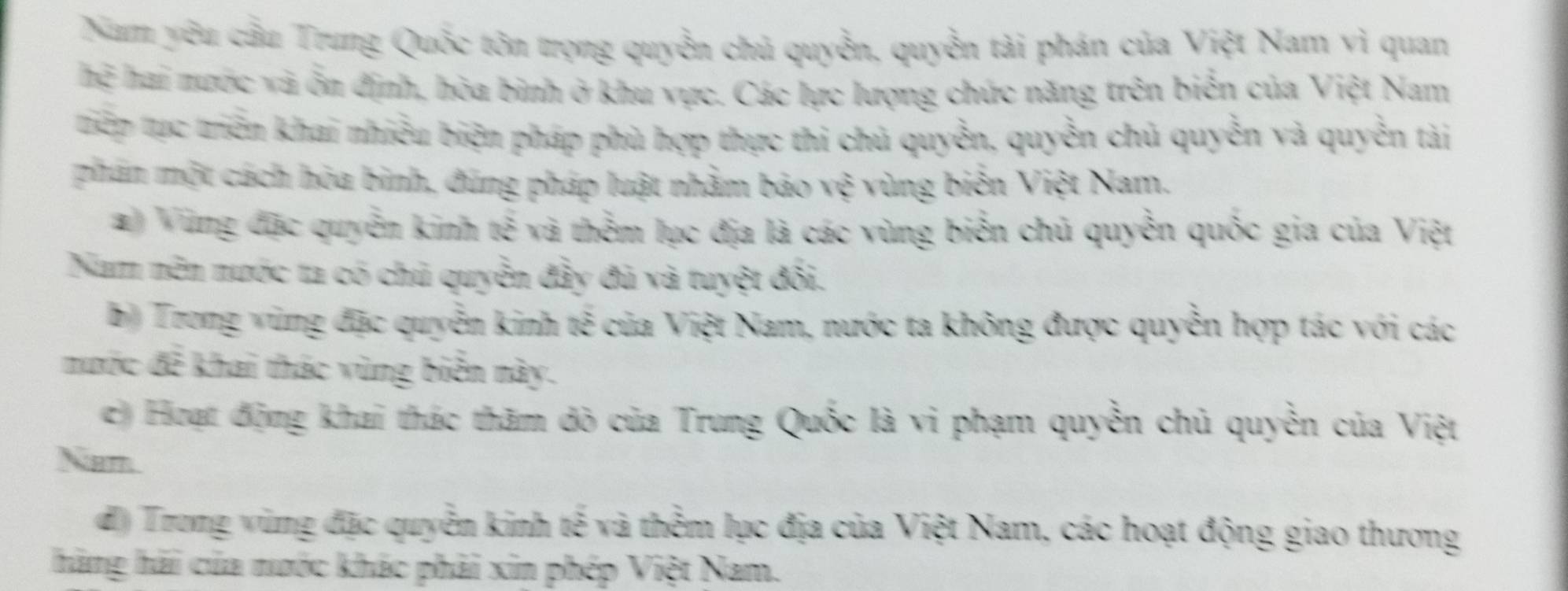 Nam yêu cầu Trung Quốc tôn trọng quyền chủ quyền, quyền tài phán của Việt Nam vì quan
hệ hai nước và ốn định, hòa bình ở khu vực. Các lực lượng chức năng trên biển của Việt Nam
tiếp tực triển khai nhiều biện pháp phù hợp thực thi chủ quyền, quyền chủ quyền và quyền tài
phần một cách hòa binh, đúng pháp luật nhằm bảo vệ vùng biển Việt Nam.
# Vùng đặc quyền kinh tế và thểm lục địa là các vùng biển chủ quyền quốc gia của Việt
Nam nên nước ta có chủ quyền đầy đủ và tuyệt đối.
b) Trong vùng đặc quyền kinh tế của Việt Nam, nước ta không được quyền hợp tác với các
nước đễ khai thác vùng biển này.
c) Hoạt động khai thác thăm dò của Trung Quốc là vi phạm quyền chủ quyền của Việt
Nam.
d) Trong vùng đặc quyễn kinh tế và thểm lục địa của Việt Nam, các hoạt động giao thương
hãng hải của nước khác phải xin phép Việt Nam.